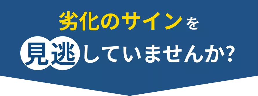 劣化のサインを見逃していませんか?